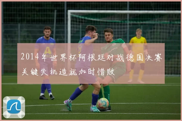 2014年世界杯阿根廷对战德国决赛关键失机造就加时惜败
