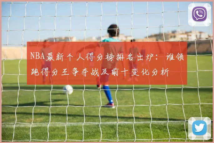NBA最新个人得分榜排名出炉：谁领跑得分王争夺战及前十变化分析