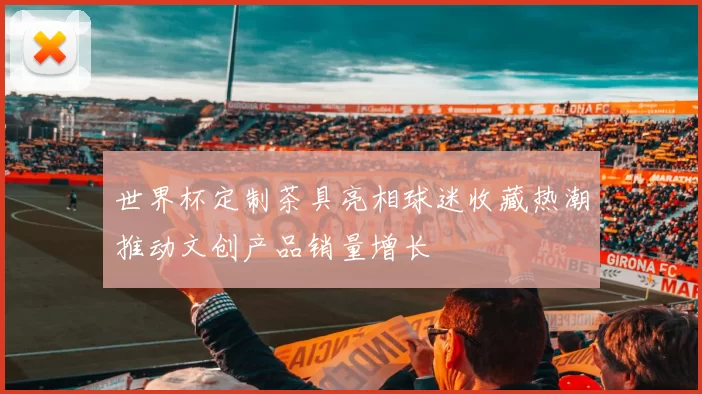 世界杯定制茶具亮相球迷收藏热潮推动文创产品销量增长