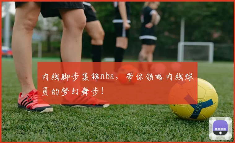 内线脚步集锦nba,带你领略内线球员的梦幻舞步!