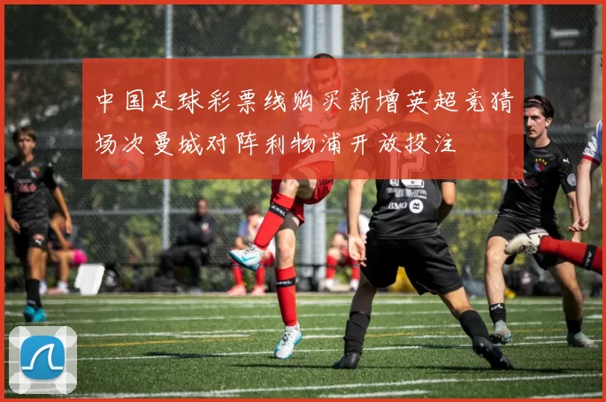 中国足球彩票线购买新增英超竞猜场次曼城对阵利物浦开放投注