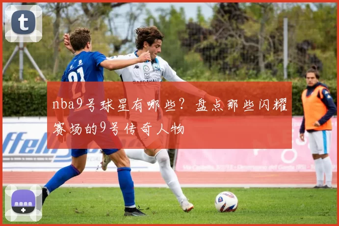 nba9号球星有哪些？盘点那些闪耀赛场的9号传奇人物
