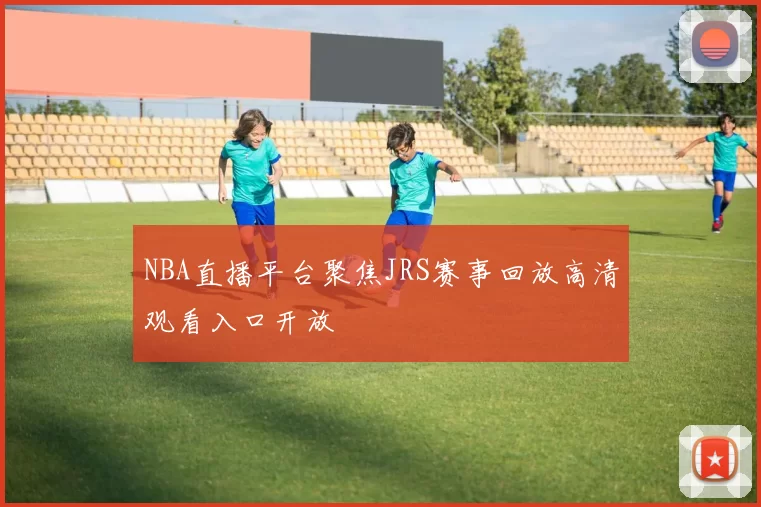 NBA直播平台聚焦JRS赛事回放高清观看入口开放
