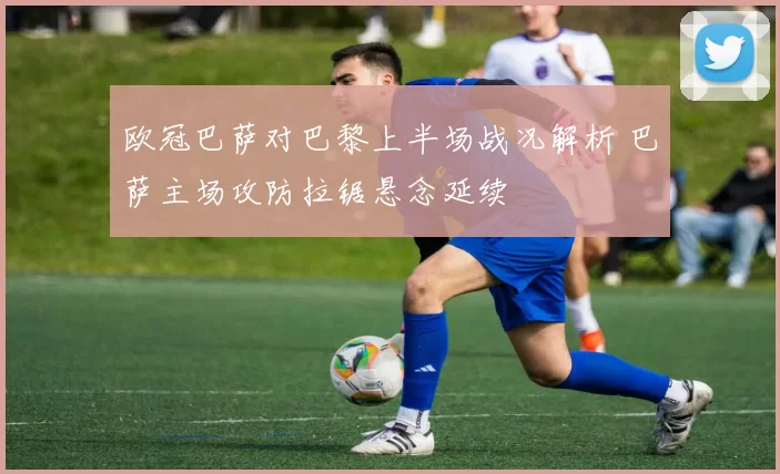 欧冠巴萨对巴黎上半场战况解析 巴萨主场攻防拉锯悬念延续