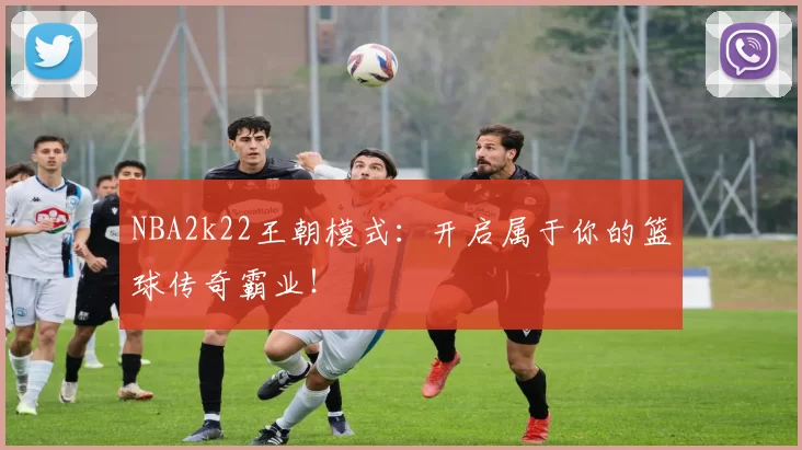 NBA2k22王朝模式：开启属于你的篮球传奇霸业！