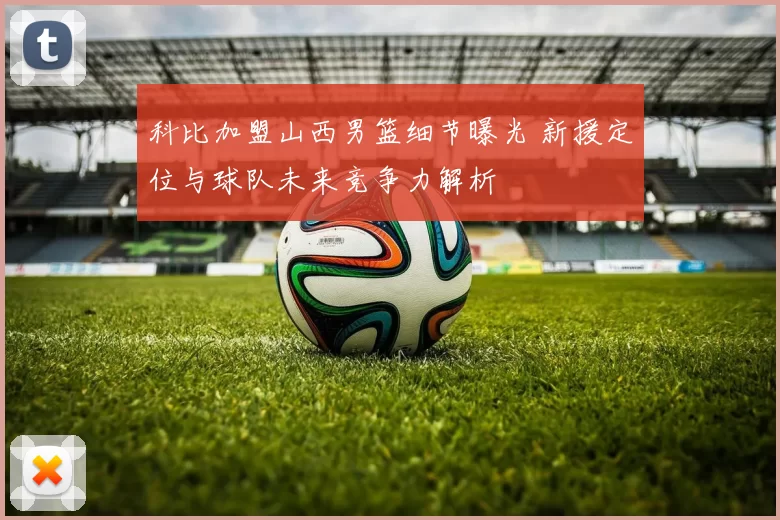 科比加盟山西男篮细节曝光 新援定位与球队未来竞争力解析