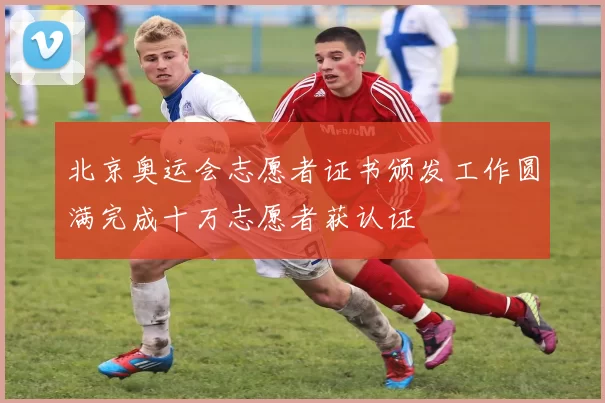 北京奥运会志愿者证书颁发工作圆满完成十万志愿者获认证