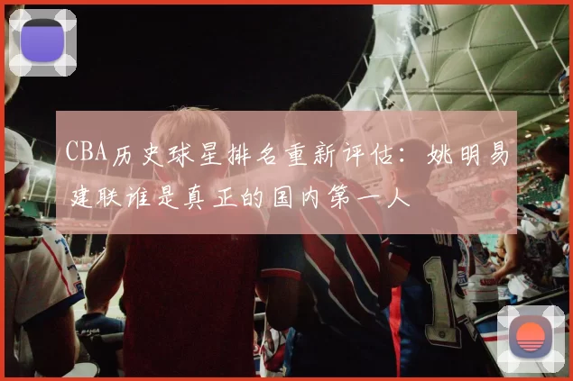 CBA历史球星排名重新评估：姚明易建联谁是真正的国内第一人